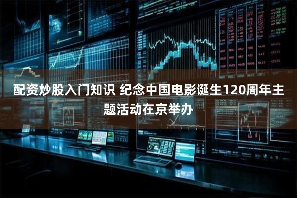配资炒股入门知识 纪念中国电影诞生120周年主题活动在京举办