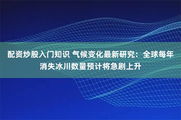 配资炒股入门知识 气候变化最新研究:全球每年消失冰川数量预计将急剧上升