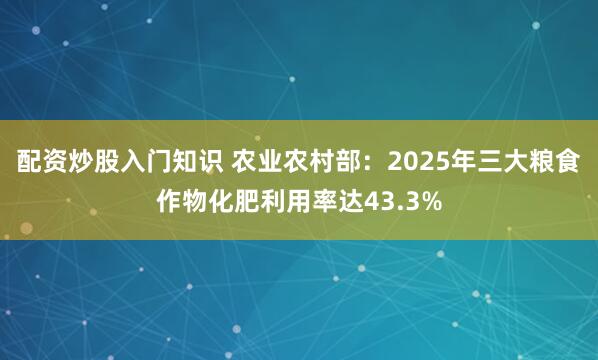 配资炒股入门知识 农业农村部:2025年三大粮食作物化肥利用率达43.3%