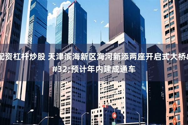 配资杠杆炒股 天津滨海新区海河新添两座开启式大桥 预计年内建成通车