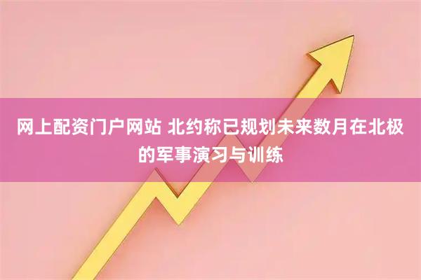 网上配资门户网站 北约称已规划未来数月在北极的军事演习与训练