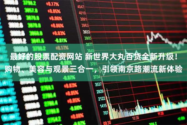 最好的股票配资网站 新世界大丸百货全新升级！购物、美容与观景三合一，引领南京路潮流新体验