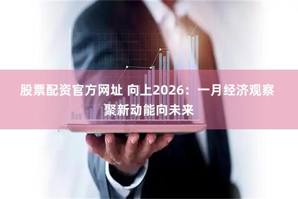 股票配资官方网址 向上2026：一月经济观察 聚新动能向未来