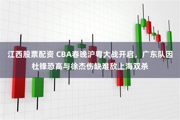 江西股票配资 CBA春晚沪粤大战开启，广东队因杜锋恐高与徐杰伤缺难敌上海双杀