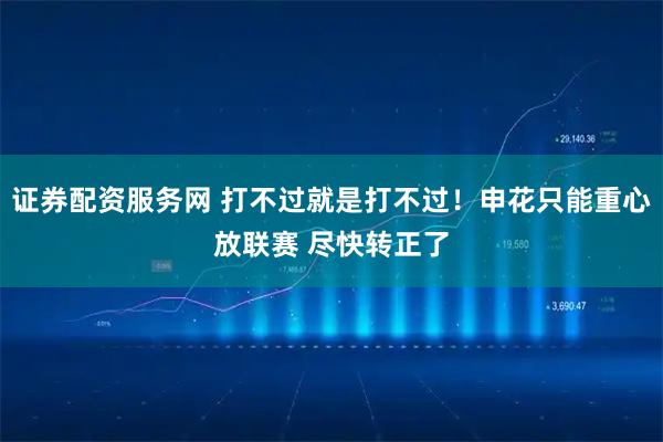 证券配资服务网 打不过就是打不过！申花只能重心放联赛 尽快转正了