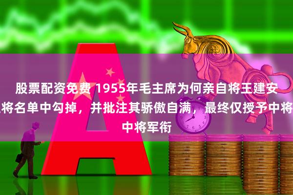 股票配资免费 1955年毛主席为何亲自将王建安从上将名单中勾掉，并批注其骄傲自满，最终仅授予中将军衔
