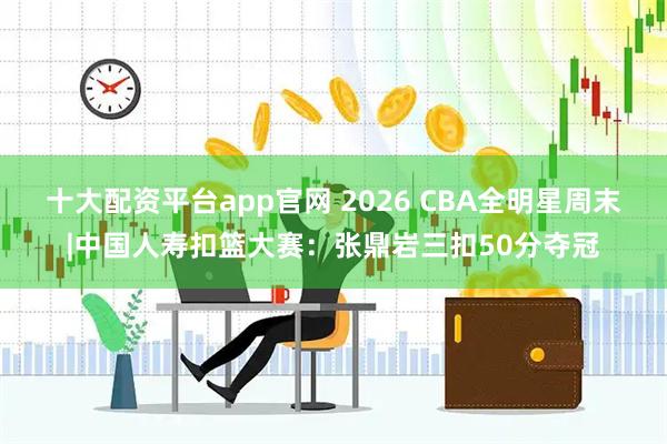 十大配资平台app官网 2026 CBA全明星周末|中国人寿扣篮大赛:张鼎岩三扣50分夺冠