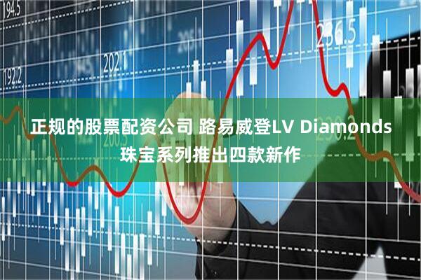 正规的股票配资公司 路易威登LV Diamonds珠宝系列推出四款新作