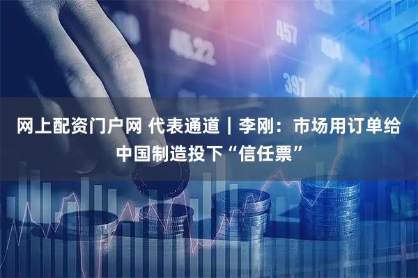网上配资门户网 代表通道｜李刚：市场用订单给中国制造投下“信任票”