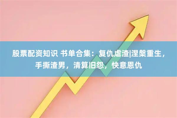 股票配资知识 书单合集：复仇虐渣|涅槃重生，手撕渣男，清算旧怨，快意恩仇