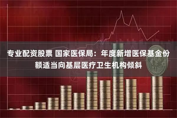 专业配资股票 国家医保局：年度新增医保基金份额适当向基层医疗卫生机构倾斜