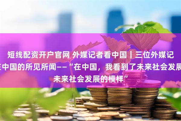 短线配资开户官网 外媒记者看中国｜三位外媒记者讲述在中国的所见所闻——“在中国，我看到了未来社会发展的模样”