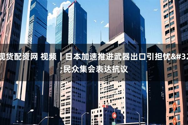现货配资网 视频｜日本加速推进武器出口引担忧 民众集会表达抗议