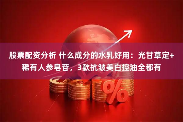 股票配资分析 什么成分的水乳好用：光甘草定+稀有人参皂苷，3款抗皱美白控油全都有