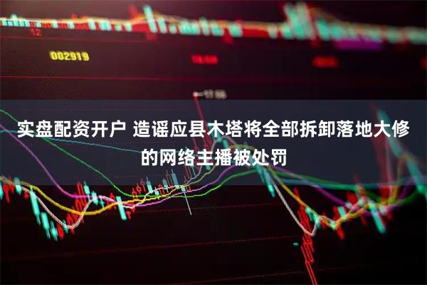 实盘配资开户 造谣应县木塔将全部拆卸落地大修的网络主播被处罚