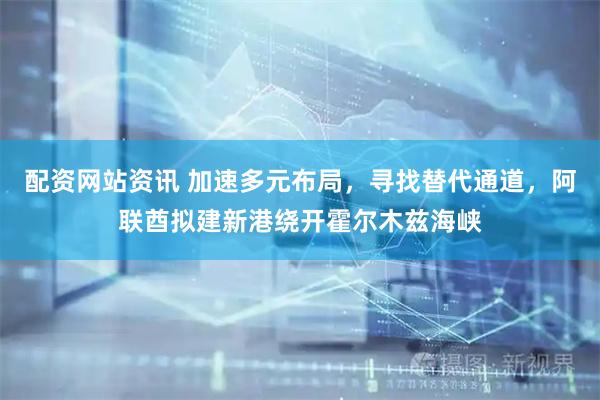 配资网站资讯 加速多元布局，寻找替代通道，阿联酋拟建新港绕开霍尔木兹海峡