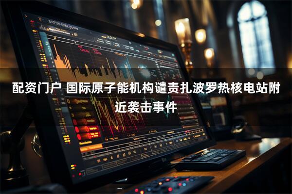 配资门户 国际原子能机构谴责扎波罗热核电站附近袭击事件